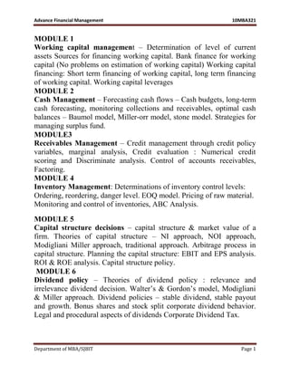 Advance Financial Management 10MBA321
Department of MBA/SJBIT Page 1
MODULE 1
Working capital management – Determination of level of current
assets Sources for financing working capital. Bank finance for working
capital (No problems on estimation of working capital) Working capital
financing: Short term financing of working capital, long term financing
of working capital. Working capital leverages
MODULE 2
Cash Management – Forecasting cash flows – Cash budgets, long-term
cash forecasting, monitoring collections and receivables, optimal cash
balances – Baumol model, Miller-orr model, stone model. Strategies for
managing surplus fund.
MODULE3
Receivables Management – Credit management through credit policy
variables, marginal analysis, Credit evaluation : Numerical credit
scoring and Discriminate analysis. Control of accounts receivables,
Factoring.
MODULE 4
Inventory Management: Determinations of inventory control levels:
Ordering, reordering, danger level. EOQ model. Pricing of raw material.
Monitoring and control of inventories, ABC Analysis.
MODULE 5
Capital structure decisions – capital structure & market value of a
firm. Theories of capital structure – NI approach, NOI approach,
Modigliani Miller approach, traditional approach. Arbitrage process in
capital structure. Planning the capital structure: EBIT and EPS analysis.
ROI & ROE analysis. Capital structure policy.
MODULE 6
Dividend policy – Theories of dividend policy : relevance and
irrelevance dividend decision. Walter‟s & Gordon‟s model, Modigliani
& Miller approach. Dividend policies – stable dividend, stable payout
and growth. Bonus shares and stock split corporate dividend behavior.
Legal and procedural aspects of dividends Corporate Dividend Tax.
 