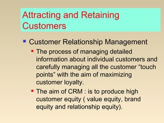Attracting and Retaining
Customers
 Customer Relationship Management
 The process of managing detailed
information about individual customers and
carefully managing all the customer “touch
points” with the aim of maximizing
customer loyalty.
 The aim of CRM : is to produce high
customer equity ( value equity, brand
equity and relationship equity).
 
