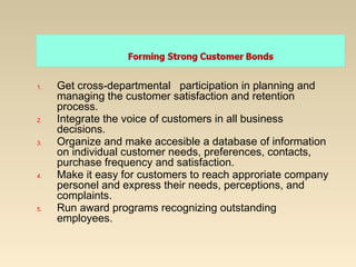 1. Get cross-departmental participation in planning and
managing the customer satisfaction and retention
process.
2. Integrate the voice of customers in all business
decisions.
3. Organize and make accesible a database of information
on individual customer needs, preferences, contacts,
purchase frequency and satisfaction.
4. Make it easy for customers to reach approriate company
personel and express their needs, perceptions, and
complaints.
5. Run award programs recognizing outstanding
employees.
 
