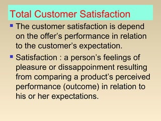 Total Customer Satisfaction
 The customer satisfaction is depend
on the offer’s performance in relation
to the customer’s expectation.
 Satisfaction : a person’s feelings of
pleasure or dissappoinment resulting
from comparing a product’s perceived
performance (outcome) in relation to
his or her expectations.
 