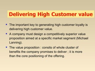  The important key to generating high customer loyalty is
delivering high customer value.
 A company must design a competitively superior value
proposition aimed at a specific market segment (Michael
Lanning).
 The value proposition : consits of whole cluster of
benefits the company promises to deliver ; it is more
than the core positioning of the offering.
 