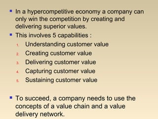  In a hypercompetitive economy a company can
only win the competition by creating and
delivering superior values.
 This involves 5 capabilities :
1. Understanding customer value
2. Creating customer value
3. Delivering customer value
4. Capturing customer value
5. Sustaining customer value
 To succeed, a company needs to use the
concepts of a value chain and a value
delivery network.
 