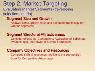 Step 2. Market Targeting
Evaluating Market Segments (developing
selection criteria)
 Segment Size and GrowthSegment Size and Growth
 Analyze sales, growth rates and expected profitability for
various segments.
 Segment Structural AttractivenessSegment Structural Attractiveness
 Consider effects of: Competitors, Availability of Substitute
Products and, the Power of Buyers & Suppliers.
 Company Objectives and ResourcesCompany Objectives and Resources
 Company skills & resources relative to the segment(s).
 Look for Competitive Advantages.
 