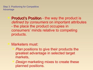 Step 3. Positioning for Competitive
Advantage
 Product’s PositionProduct’s Position - the way the product is
defined by consumers on important attributes
- the place the product occupies in
consumers’ minds relative to competing
products.
 Marketers must:
 Plan positions to give their products the
greatest advantage in selected target
markets,
 Design marketing mixes to create these
planned positions.
 