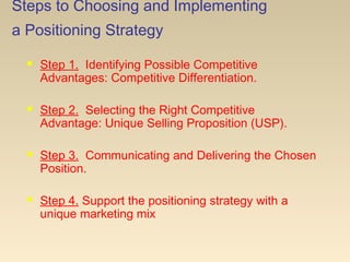 Steps to Choosing and Implementing
a Positioning Strategy
 Step 1. Identifying Possible Competitive
Advantages: Competitive Differentiation.
 Step 2. Selecting the Right Competitive
Advantage: Unique Selling Proposition (USP).
 Step 3. Communicating and Delivering the Chosen
Position.
 Step 4. Support the positioning strategy with a
unique marketing mix
 