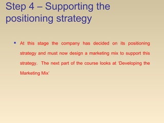 Step 4 – Supporting the
positioning strategy
 At this stage the company has decided on its positioning
strategy and must now design a marketing mix to support this
strategy. The next part of the course looks at ‘Developing the
Marketing Mix’
 