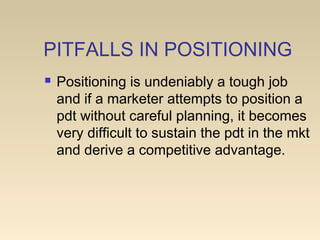 PITFALLS IN POSITIONING
 Positioning is undeniably a tough job
and if a marketer attempts to position a
pdt without careful planning, it becomes
very difficult to sustain the pdt in the mkt
and derive a competitive advantage.
 