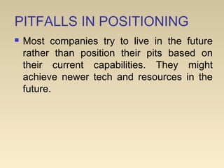 PITFALLS IN POSITIONING
 Most companies try to live in the future
rather than position their pits based on
their current capabilities. They might
achieve newer tech and resources in the
future.
 