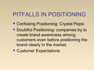PITFALLS IN POSITIONING
 Confusing Positioning: Crystal Pepsi
 Doubtful Positioning: companies try to
create brand awareness among
customers even before positioning the
brand clearly in the market.
 Customer Expectations
 
