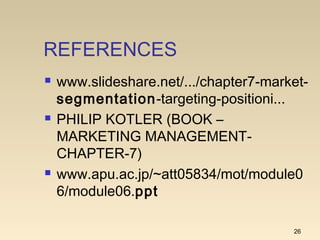 REFERENCES
 www.slideshare.net/.../chapter7-market-
segmentation-targeting-positioni...
 PHILIP KOTLER (BOOK –
MARKETING MANAGEMENT-
CHAPTER-7)
 www.apu.ac.jp/~att05834/mot/module0
6/module06.ppt
26
 