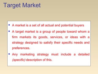 Target Market
 A market is a set of all actual and potential buyers
 A target market is a group of people toward whom a
firm markets its goods, services, or ideas with a
strategy designed to satisfy their specific needs and
preferences.
 Any marketing strategy must include a detailed
(specific) description of this.
 