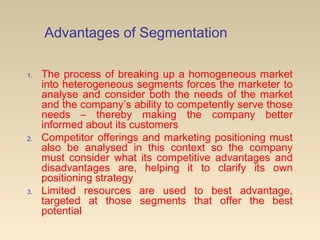 Advantages of Segmentation
1. The process of breaking up a homogeneous market
into heterogeneous segments forces the marketer to
analyse and consider both the needs of the market
and the company’s ability to competently serve those
needs – thereby making the company better
informed about its customers
2. Competitor offerings and marketing positioning must
also be analysed in this context so the company
must consider what its competitive advantages and
disadvantages are, helping it to clarify its own
positioning strategy
3. Limited resources are used to best advantage,
targeted at those segments that offer the best
potential
 