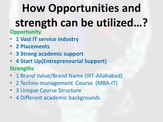 How Opportunities and
strength can be utilized…?
Opportunity
• 1 Vast IT service industry
• 2 Placements
• 3 Strong academic support
• 4 Start Up(Entrepreneurial Support)
Strengths
• 1 Brand Value/Brand Name (IIIT-Allahabad)
• 2 Techno-management Course (MBA-IT)
• 3 Unique Course Structure
• 4 Different academic backgrounds
 