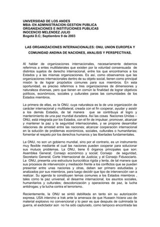 UNIVERSIDAD DE LOS ANDES
MBA- EN ADMINISTRACION:GESTION PUBLICA
ORGANIZACIONES E INSTITUCIONES PUBLICAS
INOCENCIO MELENDEZ JULIO
Bogotá D.C; Septiembre 9 de 2003
LAS ORGANIZACIONES INTERNACIONALES: ONU, UNION EUROPEA Y
COMUNIDAD ANDINA DE NACIONES, ANALISIS Y PERSPECTIVAS.
Al hablar de organizaciones internacionales, necesariamente debemos
referirnos a entes multilaterales que existen por la voluntad consensuada de
distintos sujetos de derecho internacional, entre los que encontramos a los
Estados y a las mismas organizaciones. Es así, como observamos que las
organizaciones internacionales dentro de su objeto social, tienen como principal
misión la de lograr propósitos comunes para sus miembros. En esta
oportunidad, es preciso referirnos s tres organizaciones de dimensiones y
naturaleza diversas, pero que tienen en común la finalidad de lograr objetivos
políticos, económicos, sociales y culturales paras las comunidades de los
Estados miembros.
La primera de ellas, es la ONU, cuya naturaleza es la de una organización de
carácter internacional y multilateral, creada con el fin cooperar, ayudar y asistir
a los demás Estados, de tal manera que se contribuya al logro y
mantenimiento de una paz mundial duradera. Así las cosas Naciones Unidas –
ONU, está integrada por los Estados, con el fin de impulsar, promover, alcanzar
y mantener la paz y la seguridad internacionales, y se propone desarrollar
relaciones de amistad entre las naciones; alcanzar cooperación internacional
en la solución de problemas económicos, sociales, culturales o humanitarias;
fomentar el respeto por los derechos humanos y las libertades fundamentales.
La ONU, no son un gobierno mundial, sino por el contrario, es un instrumento
muy flexible mediante el cual las naciones pueden cooperar para solucionar
sus mutuos problemas. La ONU, tiene 6 órganos principales que son:
Asamblea General; Consejo económico y social; Consejo de seguridad,
Secretario General; Corte Internacional de Justicia; y el Consejo Fidusociario.
La ONU, presenta una estructura burocrática rígida y lenta, de tal manera que
sus procesos de intervención y mediación frente a los conflictos que se puedan
presentar entre unas naciones y otras, deben ser primero estudiadas y
analizados por sus miembros, para luego decidir que tipo de intervención van a
realizar. Su agenda la constituyen temas comunes a los Estados miembros ,
tales como la paz universal, el desarme internacional, los asuntos sociales,
humanitarios y culturales; descolonización y operaciones de paz, la lucha
antidrogas; y la lucha contra el terrorismo.
Recientemente, la ONU se sintió debilitada en tanto sin su autorización
expresa, USA intervino a Irak ante la amenaza de que Hussein hiciera uso de
material explosivo no convencional y lo peor es que después de culminada la
guerra, el exdictador aún no ha sido capturado, como tampoco encontrada las
 