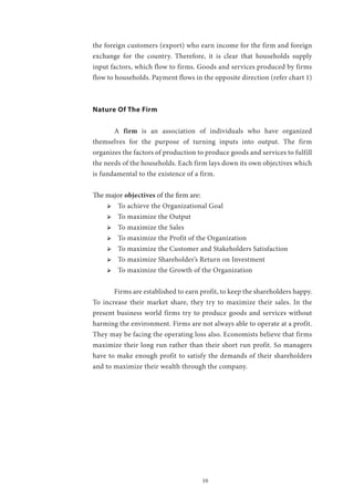 10
the foreign customers (export) who earn income for the firm and foreign
exchange for the country. Therefore, it is clear that households supply
input factors, which flow to firms. Goods and services produced by firms
flow to households. Payment flows in the opposite direction (refer chart 1)
Nature Of The Firm
	A firm is an association of individuals who have organized
themselves for the purpose of turning inputs into output. The firm
organizes the factors of production to produce goods and services to fulfill
the needs of the households. Each firm lays down its own objectives which
is fundamental to the existence of a firm.
The major objectives of the firm are:
ՖՖ To achieve the Organizational Goal
ՖՖ To maximize the Output
ՖՖ To maximize the Sales
ՖՖ To maximize the Profit of the Organization
ՖՖ To maximize the Customer and Stakeholders Satisfaction
ՖՖ To maximize Shareholder’s Return on Investment
ՖՖ To maximize the Growth of the Organization
	 Firms are established to earn profit, to keep the shareholders happy.
To increase their market share, they try to maximize their sales. In the
present business world firms try to produce goods and services without
harming the environment. Firms are not always able to operate at a profit.
They may be facing the operating loss also. Economists believe that firms
maximize their long run rather than their short run profit. So managers
have to make enough profit to satisfy the demands of their shareholders
and to maximize their wealth through the company.
 