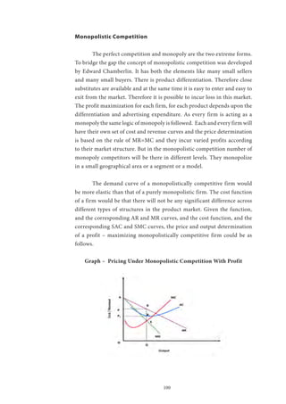 100
Monopolistic Competition
	 The perfect competition and monopoly are the two extreme forms.
To bridge the gap the concept of monopolistic competition was developed
by Edward Chamberlin. It has both the elements like many small sellers
and many small buyers. There is product differentiation. Therefore close
substitutes are available and at the same time it is easy to enter and easy to
exit from the market. Therefore it is possible to incur loss in this market.
The profit maximization for each firm, for each product depends upon the
differentiation and advertising expenditure. As every firm is acting as a
monopoly the same logic of monopoly is followed. Each and every firm will
have their own set of cost and revenue curves and the price determination
is based on the rule of MR=MC and they incur varied profits according
to their market structure. But in the monopolistic competition number of
monopoly competitors will be there in different levels. They monopolize
in a small geographical area or a segment or a model.
	 The demand curve of a monopolistically competitive firm would
be more elastic than that of a purely monopolistic firm. The cost function
of a firm would be that there will not be any significant difference across
different types of structures in the product market. Given the function,
and the corresponding AR and MR curves, and the cost function, and the
corresponding SAC and SMC curves, the price and output determination
of a profit – maximizing monopolistically competitive firm could be as
follows.
Graph – Pricing Under Monopolistic Competition With Profit
 