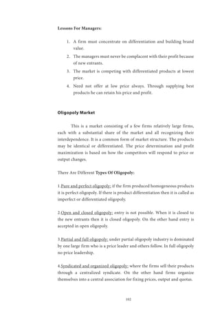 102
Lessons For Managers:
1.	 A firm must concentrate on differentiation and building brand
value.
2.	 The managers must never be complacent with their profit because
of new entrants.
3.	 The market is competing with differentiated products at lowest
price.
4.	 Need not offer at low price always. Through supplying best
products he can retain his price and profit.
Oligopoly Market
	 This is a market consisting of a few firms relatively large firms,
each with a substantial share of the market and all recognizing their
interdependence. It is a common form of market structure. The products
may be identical or differentiated. The price determination and profit
maximization is based on how the competitors will respond to price or
output changes.
There Are Different Types Of Oligopoly:
1.Pure and perfect oligopoly: if the firm produced homogeneous products
it is perfect oligopoly. If there is product differentiation then it is called as
imperfect or differentiated oligopoly.
2.Open and closed oligopoly: entry is not possible. When it is closed to
the new entrants then it is closed oligopoly. On the other hand entry is
accepted in open oligopoly.
3.Partial and full oligopoly: under partial oligopoly industry is dominated
by one large firm who is a price leader and others follow. In full oligopoly
no price leadership.
4.Syndicated and organized oligopoly: where the firms sell their products
through a centralized syndicate. On the other hand firms organize
themselves into a central association for fixing prices, output and quotas.
 