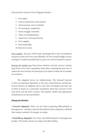 103
Characteristic Features Of An Oligopoly Market:
1.	 Few sellers
2.	 Lack of uniformity in the product
3.	 Advertisement cost is included
4.	 No monopoly competition
5.	 Firms struggle constantly
6.	 There is interdependency
7.	 Experience of Group behavior
8.	 Price rigidity
9.	 Price leadership
10.	Barriers to entry
Price rigidity: the price will be kept unchanged due to fear of retaliation
and prices tend to be strict and inflexible. No firm would indulge in price
cutting as it would eventually lead to a price war with no benefit to anyone.
Reasons for rigidity are: firms know ultimate outcome of price cutting;
large firms incur more expenditure than others; keeping the price low to
reduce the new entrants; increased price rise leads to reduction in number
of customers.
	 The oligopoly prices are indeterminate. The demand function
is then an important ingredient in the price determination mechanism.
Several theories of oligopoly prices have been developed and each one
of them is based on a particular assumption about the reactions of the
rival firms and the firms’ actions. The popular models and appropriate
classifications are discussed below.
Oligopoly Models:
1.Cournot oligopoly: There are few firms producing differentiated or
homogeneous products and each firm believes that competitors will hold
their output constant if it changes its output.
2.Stackelberg oligopoly: Few firms and differentiated or homogeneous
product. The leader chooses an output and others follow.
 