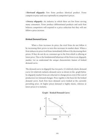 104
3.Bertrand oligopoly: Few firms produce identical product. Firms
compete in price and react optimally to competitor’s prices.
4.Sweezy oligopoly: An industry in which there are few firms serving
many consumers. Firms produce differentiated products and each firm
believes competitors will respond to a price reduction but they will not
follow a price increase.
Kinked Demand Curve
	
	 When a firm increases its price, the rival firms do not follow it
by increasing their prices in turn this increases its market share. When a
firm reduces its price rival firms immediately follows it by decreasing their
prices. If they do not do so, customers go to the firm which is offering at
lower price. This is the fundamental behaviour of the firms in an oligopoly
market. Let us understand the unique characteristic feature of kinked
demand curve.
The demand curve in oligopoly has two parts. (i) relatively elastic demand
curve (ii) relatively inelastic demand curve as shown in the graph below.
In oligopoly market firms are reluctant to change prices even if the cost of
production (or) demand changes. Price rigidity is the basis for the kinked
demand curve. Each firm faces demand curve kinked at the currently
prevailing price. At higher prices demand is highly elastic, whereas at
lower prices it is inelastic.
Graph – Kinked Demand Curve
 
