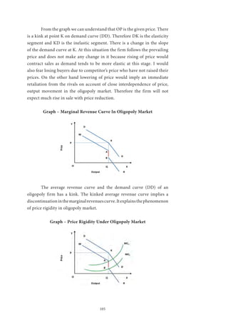105
	 From the graph we can understand that OP is the given price. There
is a kink at point K on demand curve (DD). Therefore DK is the elasticity
segment and KD is the inelastic segment. There is a change in the slope
of the demand curve at K. At this situation the firm follows the prevailing
price and does not make any change in it because rising of price would
contract sales as demand tends to be more elastic at this stage. I would
also fear losing buyers due to competitor’s price who have not raised their
prices. On the other hand lowering of price would imply an immediate
retaliation from the rivals on account of close interdependence of price,
output movement in the oligopoly market. Therefore the firm will not
expect much rise in sale with price reduction.
Graph – Marginal Revenue Curve In Oligopoly Market
	 The average revenue curve and the demand curve (DD) of an
oligopoly firm has a kink. The kinked average revenue curve implies a
discontinuationinthemarginalrevenuescurve.Itexplainsthephenomenon
of price rigidity in oligopoly market.
Graph – Price Rigidity Under Oligopoly Market
 
