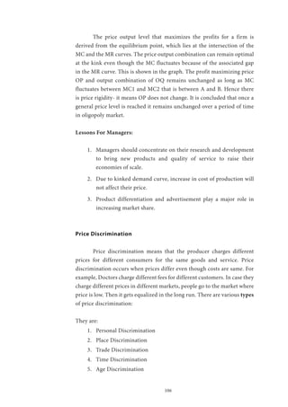 106
	 The price output level that maximizes the profits for a firm is
derived from the equilibrium point, which lies at the intersection of the
MC and the MR curves. The price output combination can remain optimal
at the kink even though the MC fluctuates because of the associated gap
in the MR curve. This is shown in the graph. The profit maximizing price
OP and output combination of OQ remains unchanged as long as MC
fluctuates between MC1 and MC2 that is between A and B. Hence there
is price rigidity- it means OP does not change. It is concluded that once a
general price level is reached it remains unchanged over a period of time
in oligopoly market.
Lessons For Managers:
1.	 Managers should concentrate on their research and development
to bring new products and quality of service to raise their
economies of scale.
2.	 Due to kinked demand curve, increase in cost of production will
not affect their price.
3.	 Product differentiation and advertisement play a major role in
increasing market share.
Price Discrimination
	 Price discrimination means that the producer charges different
prices for different consumers for the same goods and service. Price
discrimination occurs when prices differ even though costs are same. For
example, Doctors charge different fees for different customers. In case they
charge different prices in different markets, people go to the market where
price is low. Then it gets equalized in the long run. There are various types
of price discrimination:
They are:
1.	 Personal Discrimination
2.	 Place Discrimination
3.	 Trade Discrimination
4.	 Time Discrimination
5.	 Age Discrimination
 