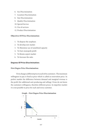 107
6.	 Sex Discrimination
7.	 Location Discrimination
8.	 Size Discrimination
9.	 Quality Discrimination
10.	Special Service
11.	Use of services
12.	Product Discrimination
Objectives Of Price Discrimination:
1.	 To dispose the surpluses
2.	 To develop new market
3.	 To Maximize use of unutilized capacity
4.	 To Earn monopoly profit
5.	 To Retain export market
6.	 To Increase the sales
Degrees Of Price Discrimination:
First Degree Price Discrimination:
	 Firmchargesadifferentpricetoeachofitscustomers. Themaximum
willingness to pay is fixed as price which is called as reservation price. In
perfect market the difference between demand and marginal revenue is
the profit (for additional unit producing and selling). Firms do not know
the customers willingness, therefore different prices. In imperfect market
it is not possible to price for each and every customer.
Graph – First Degree Price Discrimination
 