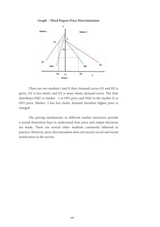 109
Graph – Third Degree Price Discrimination
	 There are two markets I and II their demand curves D1 and D2 is
given. D1 is less elastic and D2 is more elastic demand curve. The firm
distributes OQ1 to market - I at OP1 price and OQ2 to the market II at
OP2 price. Market- I has less elastic demand therefore higher price is
charged.
	 The pricing mechanisms in different market structures provide
a sound theoretical base to understand how price and output decisions
are made. There are several other methods commonly followed in
practice. However, price discrimination does not receive social and moral
justification in the society.
 