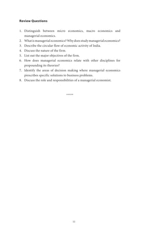 11
Review Questions
1.	 Distinguish between micro economics, macro economics and
managerial economics.
2.	 What is managerial economics? Why does study managerial economics?
3.	 Describe the circular flow of economic activity of India.
4.	 Discuss the nature of the firm.
5.	 List out the major objectives of the firm.
6.	 How does managerial economics relate with other disciplines for
propounding its theories?
7.	 Identify the areas of decision making where managerial economics
prescribes specific solutions to business problems.
8.	 Discuss the role and responsibilities of a managerial economist.
*****
 
