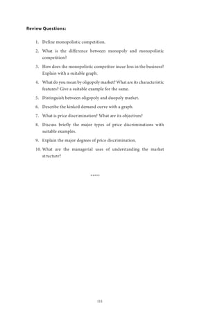 111
Review Questions:
1.	 Define monopolistic competition.
2.	 What is the difference between monopoly and monopolistic
competition?
3.	 How does the monopolistic competitor incur loss in the business?
Explain with a suitable graph.
4.	 What do you mean by oligopoly market? What are its characteristic
features? Give a suitable example for the same.
5.	 Distinguish between oligopoly and duopoly market.
6.	 Describe the kinked demand curve with a graph.
7.	 What is price discrimination? What are its objectives?
8.	 Discuss briefly the major types of price discriminations with
suitable examples.
9.	 Explain the major degrees of price discrimination.
10.	What are the managerial uses of understanding the market
structure?
*****
 