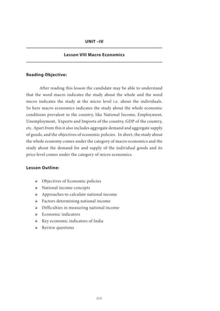 113
UNIT –IV
Lesson VIII Macro Economics
Reading Objective:
	 After reading this lesson the candidate may be able to understand
that the word macro indicates the study about the whole and the word
micro indicates the study at the micro level i.e. about the individuals.
So here macro economics indicates the study about the whole economic
conditions prevalent in the country, like National Income, Employment,
Unemployment, Exports and Imports of the country, GDP of the country,
etc. Apart from this it also includes aggregate demand and aggregate supply
of goods, and the objectives of economic policies. In short, the study about
the whole economy comes under the category of macro economics and the
study about the demand for and supply of the individual goods and its
price level comes under the category of micro economics.
Lesson Outline:
ՖՖ Objectives of Economic policies
ՖՖ National income concepts
ՖՖ Approaches to calculate national income
ՖՖ Factors determining national income
ՖՖ Difficulties in measuring national income
ՖՖ Economic indicators
ՖՖ Key economic indicators of India
ՖՖ Review questions
 