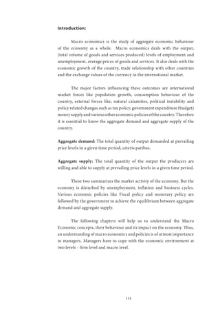 114
Introduction:
	 Macro economics is the study of aggregate economic behaviour
of the economy as a whole. Macro economics deals with the output,
(total volume of goods and services produced) levels of employment and
unemployment, average prices of goods and services. It also deals with the
economic growth of the country, trade relationship with other countries
and the exchange values of the currency in the international market.
	 The major factors influencing these outcomes are international
market forces like population growth, consumption behaviour of the
country, external forces like, natural calamities, political instability and
policy related changes such as tax policy, government expenditure (budget)
moneysupplyandvariousothereconomicpoliciesofthecountry.Therefore
it is essential to know the aggregate demand and aggregate supply of the
country.
Aggregate demand: The total quantity of output demanded at prevailing
price levels in a given time period, ceteris paribus.
Aggregate supply: The total quantity of the output the producers are
willing and able to supply at prevailing price levels in a given time period.
	 These two summarizes the market activity of the economy. But the
economy is disturbed by unemployment, inflation and business cycles.
Various economic policies like Fiscal policy and monetary policy are
followed by the government to achieve the equilibrium between aggregate
demand and aggregate supply.
	 The following chapters will help us to understand the Macro
Economic concepts, their behaviour and its impact on the economy. Thus,
an understanding of macro economics and policies is of utmost importance
to managers. Managers have to cope with the economic environment at
two levels - firm level and macro level.
 