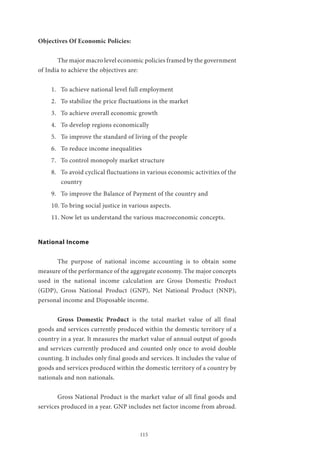 115
Objectives Of Economic Policies:
	 The major macro level economic policies framed by the government
of India to achieve the objectives are:
1.	 To achieve national level full employment
2.	 To stabilize the price fluctuations in the market
3.	 To achieve overall economic growth
4.	 To develop regions economically
5.	 To improve the standard of living of the people
6.	 To reduce income inequalities
7.	 To control monopoly market structure
8.	 To avoid cyclical fluctuations in various economic activities of the
country
9.	 To improve the Balance of Payment of the country and
10.	To bring social justice in various aspects.
11.	Now let us understand the various macroeconomic concepts.
National Income
	 The purpose of national income accounting is to obtain some
measure of the performance of the aggregate economy. The major concepts
used in the national income calculation are Gross Domestic Product
(GDP), Gross National Product (GNP), Net National Product (NNP),
personal income and Disposable income.
	 Gross Domestic Product is the total market value of all final
goods and services currently produced within the domestic territory of a
country in a year. It measures the market value of annual output of goods
and services currently produced and counted only once to avoid double
counting. It includes only final goods and services. It includes the value of
goods and services produced within the domestic territory of a country by
nationals and non nationals.
	 Gross National Product is the market value of all final goods and
services produced in a year. GNP includes net factor income from abroad.
 