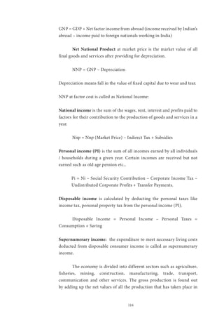 116
GNP = GDP + Net factor income from abroad (income received by Indian’s
abroad – income paid to foreign nationals working in India)
	 Net National Product at market price is the market value of all
final goods and services after providing for depreciation.
	 NNP = GNP – Depreciation
Depreciation means fall in the value of fixed capital due to wear and tear.
NNP at factor cost is called as National Income:
National income is the sum of the wages, rent, interest and profits paid to
factors for their contribution to the production of goods and services in a
year.
	 Nnp = Nnp (Market Price) – Indirect Tax + Subsidies
Personal income (PI) is the sum of all incomes earned by all individuals
/ households during a given year. Certain incomes are received but not
earned such as old age pension etc.,
Pi = Ni – Social Security Contribution – Corporate Income Tax –
Undistributed Corporate Profits + Transfer Payments.
Disposable income is calculated by deducting the personal taxes like
income tax, personal property tax from the personal income (PI).
	 Disposable Income = Personal Income – Personal Taxes =
Consumption + Saving
Supernumerary income: the expenditure to meet necessary living costs
deducted from disposable consumer income is called as supernumerary
income.
	 The economy is divided into different sectors such as agriculture,
fisheries, mining, construction, manufacturing, trade, transport,
communication and other services. The gross production is found out
by adding up the net values of all the production that has taken place in
 