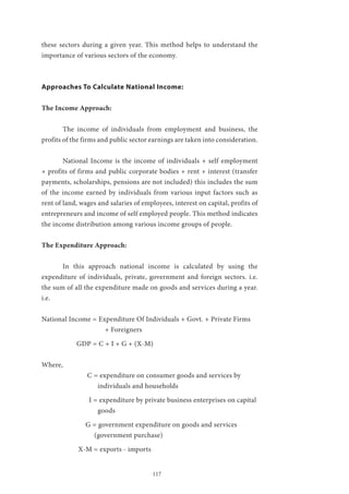 117
these sectors during a given year. This method helps to understand the
importance of various sectors of the economy.
Approaches To Calculate National Income:
The Income Approach:
	 The income of individuals from employment and business, the
profits of the firms and public sector earnings are taken into consideration.
	 National Income is the income of individuals + self employment
+ profits of firms and public corporate bodies + rent + interest (transfer
payments, scholarships, pensions are not included) this includes the sum
of the income earned by individuals from various input factors such as
rent of land, wages and salaries of employees, interest on capital, profits of
entrepreneurs and income of self employed people. This method indicates
the income distribution among various income groups of people.
The Expenditure Approach:
	 In this approach national income is calculated by using the
expenditure of individuals, private, government and foreign sectors. i.e.
the sum of all the expenditure made on goods and services during a year.
i.e.
National Income = Expenditure Of Individuals + Govt. + Private Firms
		 	 + Foreigners
	 GDP = C + I + G + (X-M)
Where,
		 C = expenditure on consumer goods and services by 		
		 individuals and households
		 I = expenditure by private business enterprises on capital 	
		 goods
		 G = government expenditure on goods and services 		
		 (government purchase)
	 X-M = exports - imports
 