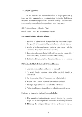 118
The Output Approach:
	 In this approach we measure the value of output produced by
firms and other organization in a particular time period. i.e. the National
Income = income from agriculture + fishery + forestry + construction +
transportation + manufacturing + tourism + water + energy …
Gdp At Market Price + Subsidies –Taxes
Gnp At Factor Cost + Net Income From Abroad
Factors Determining National Income:
1.	 Quantity of goods and services produced by the country. Higher
the quantity of production, higher shall be the national income.
2.	 Quality of products and services produced in the country will also
determine the national income of a country.
3.	 Innovation of more technical skills will improve the productivity
which will reflect on national income of the country.
4.	 Political stability strengthens the national income of an economy.
Difficulties In The Calculation Of National Income:
1.	 Any income earned abroad have to be included
2.	 To avoid double counting, value added method should be
considered
3.	 Services rendered free of charges are not to be included
4.	 Capital gains, transfer payments are not to be included
5.	 Changes in price level will also affect the calculation
6.	 Value of military services will not be taken into consideration.
Problems In Measuring National Income In India:
1.	 Non monetized sector: there are number of sectors in which the
wages and salaries are provided in kind, not in monetary measures.
2.	 Illiteracy: due to higher illiteracy rate the results may be biased.
 