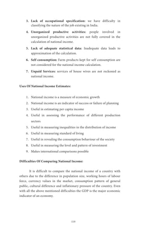 119
3.	 Lack of occupational specification: we have difficulty in
classifying the nature of the job existing in India.
4.	 Unorganized productive activities: people involved in
unorganized productive activities are not fully covered in the
calculation of national income.
5.	 Lack of adequate statistical data: Inadequate data leads to
approximation of the calculation.
6.	 Self consumption: Farm products kept for self consumption are
not considered for the national income calculation.
7.	 Unpaid Services: services of house wives are not reckoned as
national income.
Uses Of National Income Estimates:
1.	 National income is a measure of economic growth
2.	 National income is an indicator of success or failure of planning
3.	 Useful in estimating per capita income
4.	 Useful in assessing the performance of different production
sectors
5.	 Useful in measuring inequalities in the distribution of income
6.	 Useful in measuring standard of living
7.	 Useful in revealing the consumption behaviour of the society
8.	 Useful in measuring the level and pattern of investment
9.	 Makes international comparisons possible
Difficulties Of Comparing National Income:
	 It is difficult to compare the national income of a country with
others due to the difference in population size, working hours of labour
force, currency values in the market, consumption pattern of general
public, cultural difference and inflationary pressure of the country. Even
with all the above mentioned difficulties the GDP is the major economic
indicator of an economy.
 