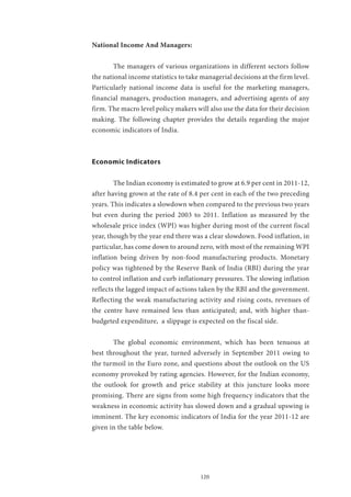 120
National Income And Managers:
	 The managers of various organizations in different sectors follow
the national income statistics to take managerial decisions at the firm level.
Particularly national income data is useful for the marketing managers,
financial managers, production managers, and advertising agents of any
firm. The macro level policy makers will also use the data for their decision
making. The following chapter provides the details regarding the major
economic indicators of India.
Economic Indicators
	 The Indian economy is estimated to grow at 6.9 per cent in 2011-12,
after having grown at the rate of 8.4 per cent in each of the two preceding
years. This indicates a slowdown when compared to the previous two years
but even during the period 2003 to 2011. Inflation as measured by the
wholesale price index (WPI) was higher during most of the current fiscal
year, though by the year end there was a clear slowdown. Food inflation, in
particular, has come down to around zero, with most of the remaining WPI
inflation being driven by non-food manufacturing products. Monetary
policy was tightened by the Reserve Bank of India (RBI) during the year
to control inflation and curb inflationary pressures. The slowing inflation
reflects the lagged impact of actions taken by the RBI and the government.
Reflecting the weak manufacturing activity and rising costs, revenues of
the centre have remained less than anticipated; and, with higher than-
budgeted expenditure, a slippage is expected on the fiscal side.
	 The global economic environment, which has been tenuous at
best throughout the year, turned adversely in September 2011 owing to
the turmoil in the Euro zone, and questions about the outlook on the US
economy provoked by rating agencies. However, for the Indian economy,
the outlook for growth and price stability at this juncture looks more
promising. There are signs from some high frequency indicators that the
weakness in economic activity has slowed down and a gradual upswing is
imminent. The key economic indicators of India for the year 2011-12 are
given in the table below.
 
