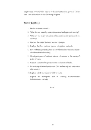124
employment opportunities created by this sector has also grown at a faster
rate. This is discussed in the following chapters.
Review Questions:
1.	 Define macro economics.
2.	 What do you mean by aggregate demand and aggregate supply?
3.	 What are the major objectives of macroeconomic policies of our
country?
4.	 Discuss the major National Income concepts.
5.	 Explain the three national income calculation methods.
6.	 List out the major difficulties and problems in the national income
calculation of our country.
7.	 Mention the uses of national income calculation in the manager’s
point of view.
8.	 Give an account of major economic indicators of India.
9.	 Is there any relationship between GDP and saving and investment
of a country?
10.	Explain briefly the trend in GDP of India.
11.	Explain the managerial uses of knowing macroeconomic
indicators of a country.
*****
 