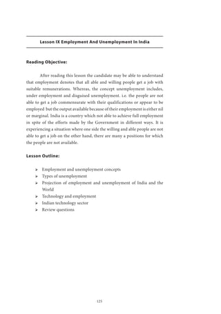 125
Lesson IX Employment And Unemployment In India
Reading Objective:
	 After reading this lesson the candidate may be able to understand
that employment denotes that all able and willing people get a job with
suitable remunerations. Whereas, the concept unemployment includes,
under employment and disguised unemployment. i.e. the people are not
able to get a job commensurate with their qualifications or appear to be
employed but the output available because of their employment is either nil
or marginal. India is a country which not able to achieve full employment
in spite of the efforts made by the Government in different ways. It is
experiencing a situation where one side the willing and able people are not
able to get a job on the other hand, there are many a positions for which
the people are not available.
Lesson Outline:
ՖՖ Employment and unemployment concepts
ՖՖ Types of unemployment
ՖՖ Projection of employment and unemployment of India and the
World
ՖՖ Technology and employment
ՖՖ Indian technology sector
ՖՖ Review questions
 