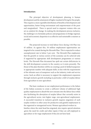 126
Introduction:
	 The principal objective of development planning is human
development and the attainment of higher standard of living for the people.
This requires a more equitable distribution of benefits of development and
opportunities, better living environment and empowerment of the poor
and marginalized. There is special need to empower women who can
act as catalysts for change. In making the development process inclusive,
the challenge is to formulate policies and programmes to bridge regional,
social and economic disparities in as effective and sustainable a manner as
possible.
	 The projected increase in total labour force during 11th Plan was
45 million. As against this, 58 million employment opportunities are
targeted to be created during the Eleventh Plan. This is expected to reduce
unemployment rate to below 5 per cent. The Eleventh Plan emphasizes
that the growth in various sectors of the economy can be achieved only
if supported by appropriate skill development programmes at various
levels. The Eleventh Plan document has spelt out certain deficiencies in
the skill development scenario in the country as it exists presently. The
thrust of the plan therefore will be on creating a pool of skilled manpower
in appropriate number with adequate skills, in line with the requirements
of the ultimate users of manpower such as the industry, trade and service
sector. Such an effort is necessary to support the employment expansion
through inclusive growth including in particular a shift of surplus labour
from agriculture to non-agriculture.
	 The basic weakness in our employment performance is the failure
of the Indian economy to create a sufficient volume of additional high
quality employment to absorb the new entrants into the labour force while
also facilitating the absorption of surplus labour that currently exists in
the agricultural sector, into higher wage, non-agricultural employment.
A successful transition to inclusive growth requires migration of such
surplus workers to other areas for productive and gainful employment in
the organized or unorganized sector. Women agricultural workers in
families where the male head has migrated, also require special attention
,given the need for credit and other inputs if they are self-employed in
agriculture or for wage employment if they do not have land.
 