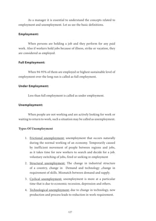 127
	 As a manager it is essential to understand the concepts related to
employment and unemployment. Let us see the basic definitions.
Employment:
	 When persons are holding a job and they perform for any paid
work. Also if workers hold jobs because of illness, strike or vacation, they
are considered as employed.
Full Employment:
	 When 94-95% of them are employed or highest sustainable level of
employment over the long run is called as full employment.
Under Employment:
	 Less than full employment is called as under employment.
Unemployment:
	 When people are not working and are actively looking for work or
waiting to return to work, such a situation may be called as unemployment.
Types Of Unemployment
1.	 Frictional unemployment: unemployment that occurs naturally
during the normal working of an economy. Temporarily caused
by inefficient movement of people between regions and jobs,
as it takes time for new workers to search and decide for a job.
voluntary switching of jobs, fired or seeking re employment
2.	 Structural unemployment: The change in industrial structure
of a country, change in Demand and technology ,change in
requirement of skills. Mismatch between demand and supply.
3.	 Cyclical unemployment: unemployment is more at a particular
time that is due to economic recession, depression and others.
4.	 Technological unemployment: due to change in technology, new
production and process leads to reduction in work requirement.
 