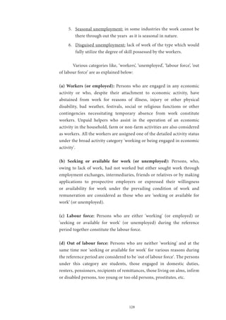 128
5.	 Seasonal unemployment: in some industries the work cannot be
there through out the years as it is seasonal in nature.
6.	 Disguised unemployment: lack of work of the type which would
fully utilize the degree of skill possessed by the workers.
	 Various categories like, ‘workers’, ‘unemployed’, ‘labour force’, ‘out
of labour force’ are as explained below:
(a) Workers (or employed): Persons who are engaged in any economic
activity or who, despite their attachment to economic activity, have
abstained from work for reasons of illness, injury or other physical
disability, bad weather, festivals, social or religious functions or other
contingencies necessitating temporary absence from work constitute
workers. Unpaid helpers who assist in the operation of an economic
activity in the household, farm or non-farm activities are also considered
as workers. All the workers are assigned one of the detailed activity status
under the broad activity category 'working or being engaged in economic
activity'.
(b) Seeking or available for work (or unemployed): Persons, who,
owing to lack of work, had not worked but either sought work through
employment exchanges, intermediaries, friends or relatives or by making
applications to prospective employers or expressed their willingness
or availability for work under the prevailing condition of work and
remuneration are considered as those who are ‘seeking or available for
work’ (or unemployed).
(c) Labour force: Persons who are either 'working' (or employed) or
'seeking or available for work' (or unemployed) during the reference
period together constitute the labour force.
(d) Out of labour force: Persons who are neither 'working' and at the
same time nor 'seeking or available for work' for various reasons during
the reference period are considered to be 'out of labour force'. The persons
under this category are students, those engaged in domestic duties,
renters, pensioners, recipients of remittances, those living on alms, infirm
or disabled persons, too young or too old persons, prostitutes, etc.
 