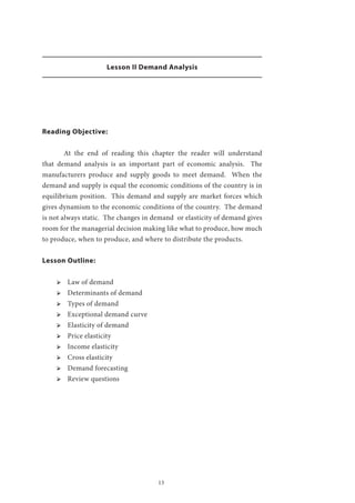 13
Lesson II Demand Analysis
Reading Objective:
	 At the end of reading this chapter the reader will understand
that demand analysis is an important part of economic analysis. The
manufacturers produce and supply goods to meet demand. When the
demand and supply is equal the economic conditions of the country is in
equilibrium position. This demand and supply are market forces which
gives dynamism to the economic conditions of the country. The demand
is not always static. The changes in demand or elasticity of demand gives
room for the managerial decision making like what to produce, how much
to produce, when to produce, and where to distribute the products.
Lesson Outline:
ՖՖ Law of demand
ՖՖ Determinants of demand
ՖՖ Types of demand
ՖՖ Exceptional demand curve
ՖՖ Elasticity of demand
ՖՖ Price elasticity
ՖՖ Income elasticity
ՖՖ Cross elasticity
ՖՖ Demand forecasting
ՖՖ Review questions
 