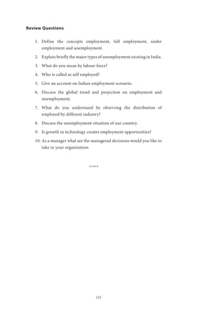 135
Review Questions
1.	 Define the concepts employment, full employment, under
employment and unemployment.
2.	 Explain briefly the major types of unemployment existing in India.
3.	 What do you mean by labour force?
4.	 Who is called as self employed?
5.	 Give an account on Indian employment scenario.
6.	 Discuss the global trend and projection on employment and
unemployment.
7.	 What do you understand by observing the distribution of
employed by different industry?
8.	 Discuss the unemployment situation of our country.
9.	 Is growth in technology creates employment opportunities?
10.	As a manager what are the managerial decisions would you like to
take in your organization.
*****
 