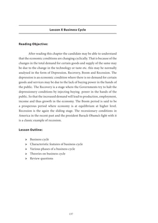 137
Lesson X Business Cycle
Reading Objective:
	 After reading this chapter the candidate may be able to understand
that the economic conditions are changing cyclically. That is because of the
changes in the total demand for certain goods and supply of the same may
be due to the change in the technology or taste etc. this may be normally
analysed in the form of Depression, Recovery, Boom and Recession. The
depression is an economic condition where there is no demand for certain
goods and services may be due to the lack of buying power in the hands of
the public. The Recovery is a stage where the Governments try to halt the
depressionery conditions by injecting buying power in the hands of the
public. So that the increased demand will lead to production, employment,
income and thus growth in the economy. The Boom period is said to be
a prosperous period where economy is at equilibrium at higher level.
Recession is the again the sliding stage. The recessionary conditions in
America in the recent past and the president Barack Obama’s fight with it
is a classic example of recession.
Lesson Outline:
ՖՖ Business cycle
ՖՖ Characteristic features of business cycle
ՖՖ Various phases of a business cycle
ՖՖ Theories on business cycle
ՖՖ Review questions
 