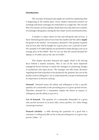 14
Introduction:
	 The concepts of demand and supply are useful for explaining what
is happening in the market place. Every market transaction involves an
exchange and many exchanges are undertaken in a single day. The circular
flow of economic activity explains clearly that every day there are a number
of exchanges taking place among the four major sectors mentioned earlier.
	 A market is a place where we buy and sell goods and services. A
buyer demands goods and services from the market and the sellers supply
the goods in the market. In economics, demand is “the quantity of goods
and services that will be bought for a given price over a period of time”.
For example if 10 Lakhs laptops are purchased in India during a year at an
average price of Rs.25000/- then we can say that the annual demand for
laptops is 10 Lakhs units at the rate of 25,000/-.
	 This chapter describes demand and supply which is the driving
force behind a market economy. This is one of the most important
managerial factors because it assists the managers in predicting changes
in production and input prices. The manager can take better decisions
regarding the kind of product to be produced, the quantity, the cost of the
product and its selling price. Let us understand the concept of demand and
its importance in decision making.
Demand: Demand means the ability and willingness to buy a specific
quantity of a commodity at the prevailing price in a given period of time.
Therefore, demand for a commodity implies the desire to acquire it,
willingness and the ability to pay for it.
Law of demand: The quantity of a commodity demanded in a given
time period increases as its price falls, ceteris paribus. (I.e. other things
remaining constant)
Demand schedule: a table showing the quantities of a good that a
consumer is willing and able to buy at the prevailing price in a given time
period. (Table – 1)
 
