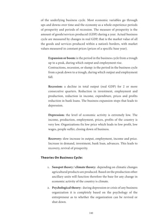 140
of the underlying business cycle. Most economic variables go through
ups and downs over time and the economy as a whole experience periods
of prosperity and periods of recession. The measure of prosperity is the
amount of goods/services produced (GDP) during a year. Actual business
cycle are measured by changes in real GDP, that is the market value of all
the goods and services produced within a nation’s borders, with market
values measured in constant prices (prices of a specific base year).
Expansion or boom: is the period in the business cycle from a trough
up to a peak, during which output and employment rise.
Contractions, recession, or slump: is the period in the business cycle
from a peak down to a trough, during which output and employment
fall.
Recession: a decline in total output (real GDP) for 2 or more
consecutive quarters. Reduction in investment, employment and
production, reduction in income, expenditure, prices and profits
reduction in bank loans. The business expansion stops that leads to
depression.
Depression: the level of economic activity is extremely low. The
income, production, employment, prices, profits of the country is
very low. Organizations fix low price which leads to low profit, low
wages, people suffer, closing down of business.
Recovery: slow increase in output, employment, income and price.
Increase in demand, investment, bank loan, advances. This leads to
recovery, revival of prosperity.
Theories On Business Cycle:
1.	 Sunspot theory / climate theory: depending on climatic changes
agricultural products are produced. Based on the production other
ancillary units will function therefore the base for any change in
economic activity of the country is climate.
2.	 Psychological theory: during depression or crisis of any business
organization it is completely based on the psychology of the
entrepreneur as to whether the organization can be revived or
shut down.
 