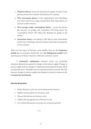 141
3.	 Monetary theory: means the demand and supply of money is the
primary reason for economic fluctuations of a country.
4.	 Over investment theory: if the organizations and individuals
save more and invest a huge amount then their expectations on
increase in their returns.
5.	 Over savings/ under consumption theory: As per this theory
the increase in savings and investment will bring down the
consumption which will reduce the demand for goods in the
market.
6.	 Innovation theory: According to this theory more innovations
lead to new technology and new business that leads to prosperity
in the economy.
There are two types of business cycle models, they are (i) Exogenous
model; due to economic shocks like war. (ii) Endogenous model; trade
cycle because of factors which lie within the economic system.
	A monetarist explanation: business cycles are essentially
monetary phenomena caused by changes in the money supply. Change in
money supply leads to change in employment and national income which
increases the price. The path to an increased price level is cyclical. The link
between changes in money supply and changes in income is known as the
transmission mechanism.
Review Questions:
1.	 Define Business cycle, list out its characteristic features.
2.	 Explain various phases of a business cycle.
3.	 Discuss the theories on business cycle.
4.	 Explain the managerial uses of business cycle.
5.	 Are cyclical fluctuations necessary for economic growth?
*****
 