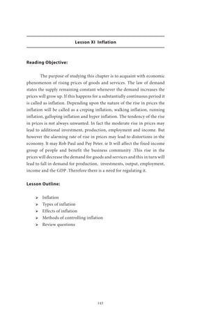 143
Lesson XI Inflation
Reading Objective:
	 The purpose of studying this chapter is to acquaint with economic
phenomenon of rising prices of goods and services. The law of demand
states the supply remaining constant whenever the demand increases the
prices will grow up. If this happens for a substantially continuous period it
is called as inflation. Depending upon the nature of the rise in prices the
inflation will be called as a creping inflation, walking inflation, running
inflation, galloping inflation and hyper inflation. The tendency of the rise
in prices is not always unwanted. In fact the moderate rise in prices may
lead to additional investment, production, employment and income. But
however the alarming rate of rise in prices may lead to distortions in the
economy. It may Rob Paul and Pay Peter. ie It will affect the fixed income
group of people and benefit the business community .This rise in the
prices will decrease the demand for goods and services and this in turn will
lead to fall in demand for production, investments, output, employment,
income and the GDP .Therefore there is a need for regulating it.
Lesson Outline:
ՖՖ Inflation
ՖՖ Types of inflation
ՖՖ Effects of inflation
ՖՖ Methods of controlling inflation
ՖՖ Review questions
 