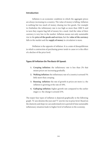 144
Introduction
	 Inflation is an economic condition in which the aggregate prices
are always increasing in a country. The value of money is falling. Inflation
is nothing but too much of money chasing too few goods. For example
in Zimbabwe the inflationary rate is too high as more than 1000 % and
in turn they require bag full of money for a meal. And the value of their
currency is very low in the market. Inflation means not only sustainable
rise in the price of the goods and services, but the value of the currency
falls in the market and the supply of money in circulation is more.
	 Deflation is the opposite of inflation. It is a state of disequilibrium
in which a contraction of purchasing power tends to cause or is the effect
of a decline of the price level.
Types Of Inflation On The Basis Of Speed:
1.	 Creeping inflation: the inflationary rate is less than 2% that
means prices are increasing gradually.
2.	 Walking inflation: the inflationary rate of a country is around 5%
little more than creeping.
3.	 Running inflation: the rate of growth in prices are more i.e. the
inflation is growing at the rate of 10%.
4.	 Galloping inflation: higher growth rate compared to the earlier
stages i.e. the change is around 25%.
The major four types of inflation is depicted graphically in the following
graph. ‘X’ axis denotes the year and ‘Y’ axis for rise in price level. Based on
the elasticity and slope we can understand over a period of time sustainable
inflationary situation leads to higher level of inflation in the economy.
 